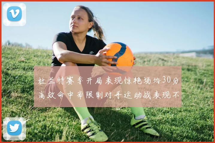 杜兰特赛季开局表现惊艳场均30分高效命中率限制对手运动战表现不佳
