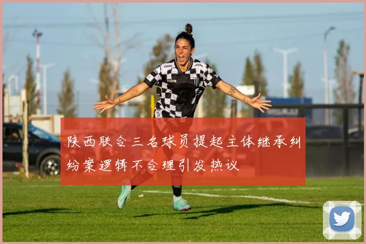 陕西联合三名球员提起主体继承纠纷案逻辑不合理引发热议