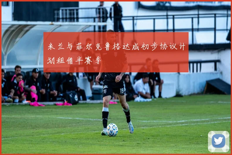 米兰与菲尔克鲁格达成初步协议计划租借半赛季