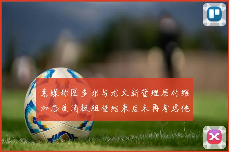 意媒称图多尔与尤文新管理层对维加态度消极租借结束后未再考虑他