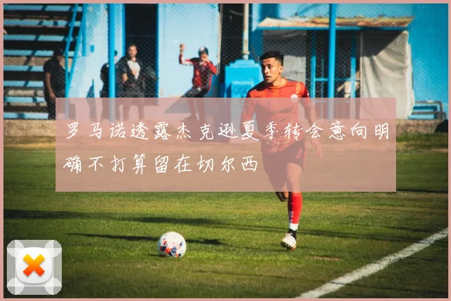 罗马诺透露杰克逊夏季转会意向明确不打算留在切尔西