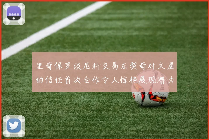里奇保罗谈尼科交易东契奇对文眉的信任首次合作令人惊艳展现潜力