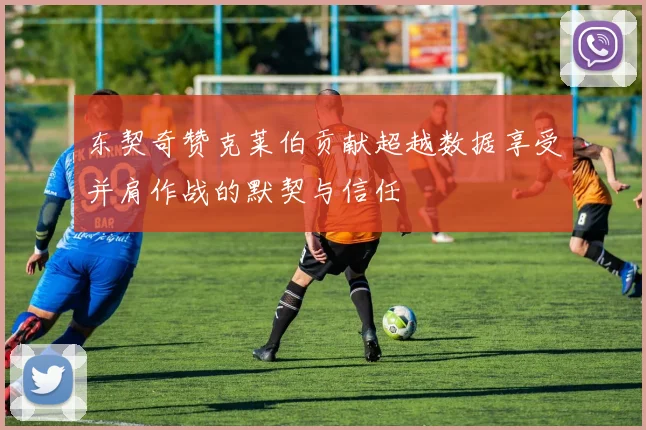 东契奇赞克莱伯贡献超越数据享受并肩作战的默契与信任