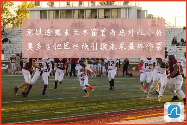 意媒透露米兰冬窗曾考虑外租小将奥多古但因防线引援未果最终作罢