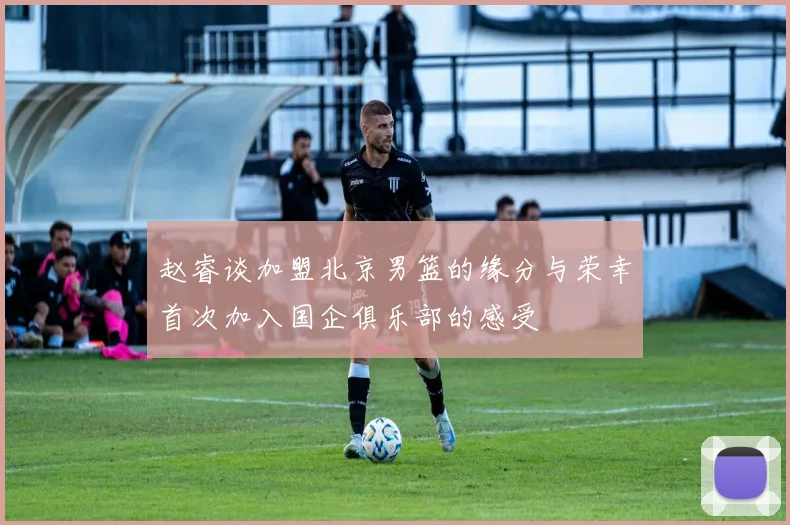 赵睿谈加盟北京男篮的缘分与荣幸首次加入国企俱乐部的感受