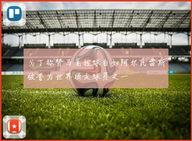 戈丁称赞马竞控球自如阿尔瓦雷斯被誉为世界顶尖球员之一