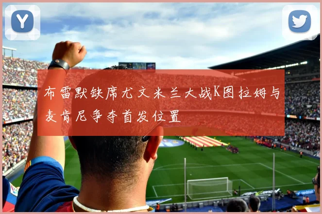 布雷默缺席尤文米兰大战K图拉姆与麦肯尼争夺首发位置