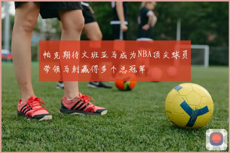 帕克期待文班亚马成为NBA顶尖球员带领马刺赢得多个总冠军