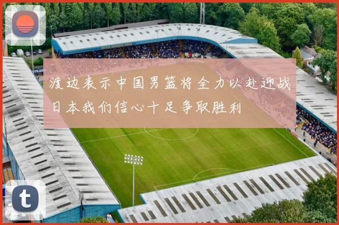 渡边表示中国男篮将全力以赴迎战日本我们信心十足争取胜利