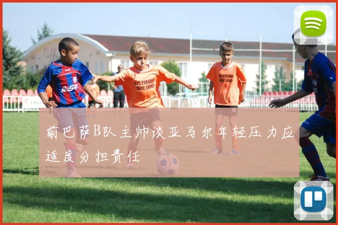 前巴萨B队主帅谈亚马尔年轻压力应适度分担责任