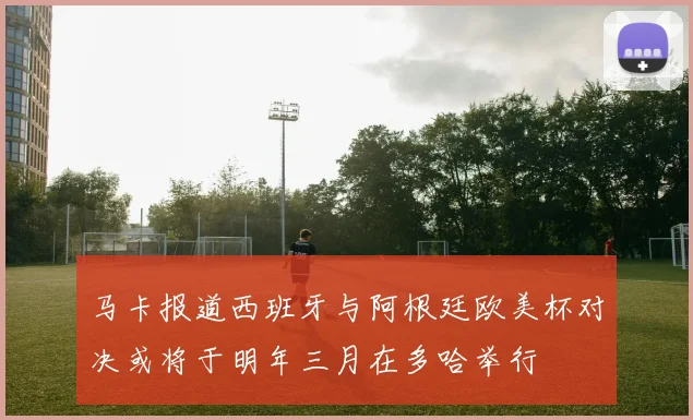 马卡报道西班牙与阿根廷欧美杯对决或将于明年三月在多哈举行