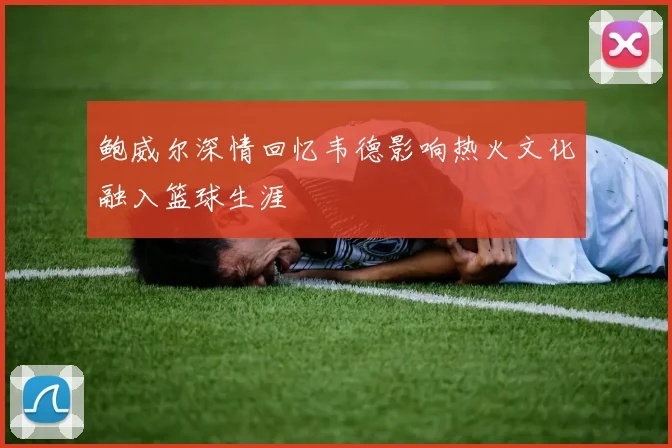 鲍威尔深情回忆韦德影响热火文化融入篮球生涯