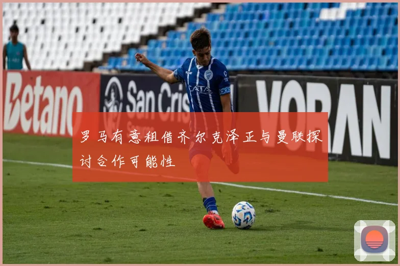 罗马有意租借齐尔克泽正与曼联探讨合作可能性