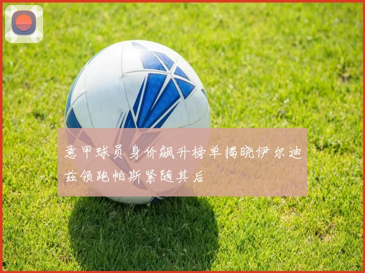 意甲球员身价飙升榜单揭晓伊尔迪兹领跑帕斯紧随其后
