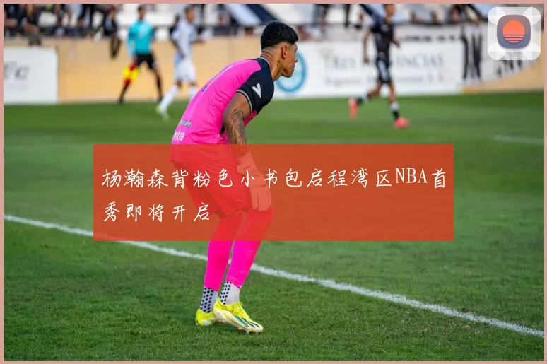 杨瀚森背粉色小书包启程湾区NBA首秀即将开启