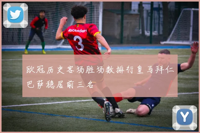 欧冠历史客场胜场数排行皇马拜仁巴萨稳居前三名
