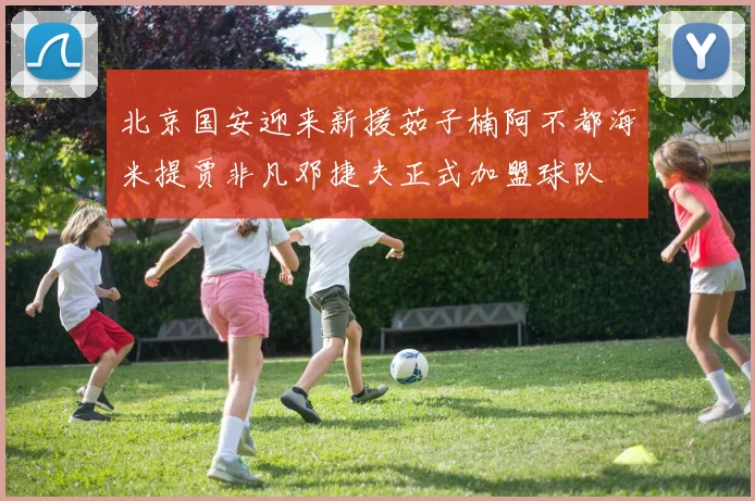 北京国安迎来新援茹子楠阿不都海米提贾非凡邓捷夫正式加盟球队