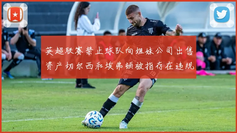 英超联赛禁止球队向姐妹公司出售资产切尔西和埃弗顿被指存在违规行为