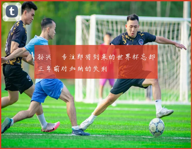 孙兴慜专注即将到来的世界杯忘却三年前对加纳的失利