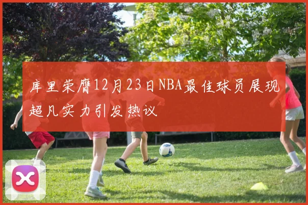 库里荣膺12月23日NBA最佳球员展现超凡实力引发热议