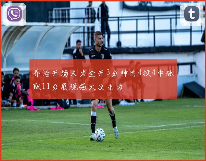 乔治开场火力全开3分钟内4投4中独取11分展现强大攻击力