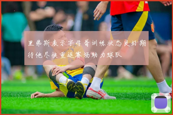 里弗斯表示字母哥训练状态良好期待他尽快重返赛场助力球队