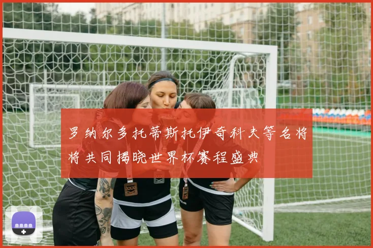 罗纳尔多托蒂斯托伊奇科夫等名将将共同揭晓世界杯赛程盛典