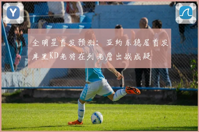 全明星首发预测：亚约东稳居首发库里KD老将在列老詹出战成疑