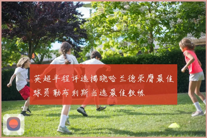 英超半程评选揭晓哈兰德荣膺最佳球员勒布利斯当选最佳教练