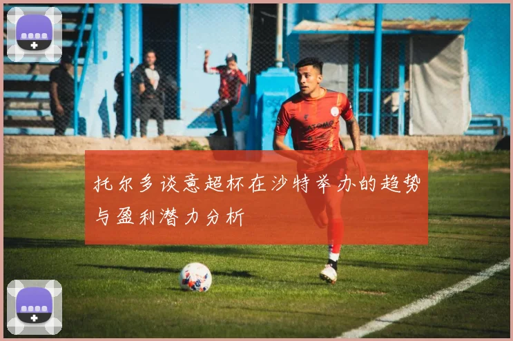 托尔多谈意超杯在沙特举办的趋势与盈利潜力分析
